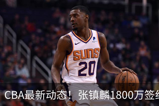 CBA最新动态！张镇麟1800万签约，范子铭离队，加盟劲旅